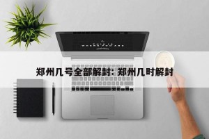 郑州几号全部解封: 郑州几时解封