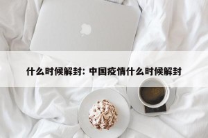 什么时候解封: 中国疫情什么时候解封
