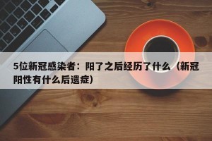 5位新冠感染者：阳了之后经历了什么（新冠阳性有什么后遗症）