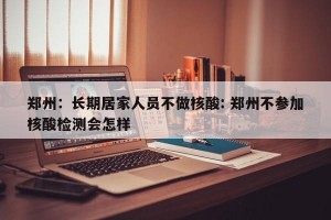 郑州：长期居家人员不做核酸: 郑州不参加核酸检测会怎样