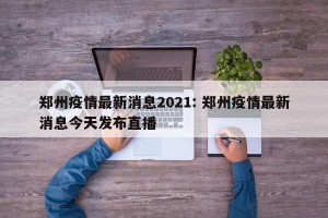 郑州疫情最新消息2021: 郑州疫情最新消息今天发布直播