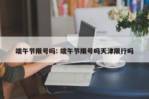 端午节限号吗: 端午节限号吗天津限行吗