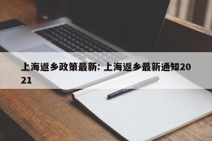 上海返乡政策最新: 上海返乡最新通知2021