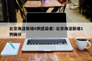 北京海淀新增6例感染者: 北京海淀新增1例确诊