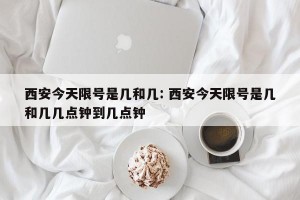 西安今天限号是几和几: 西安今天限号是几和几几点钟到几点钟