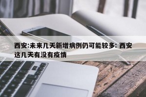 西安:未来几天新增病例仍可能较多: 西安这几天有没有疫情