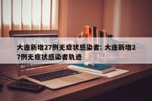 大连新增27例无症状感染者: 大连新增27例无症状感染者轨迹
