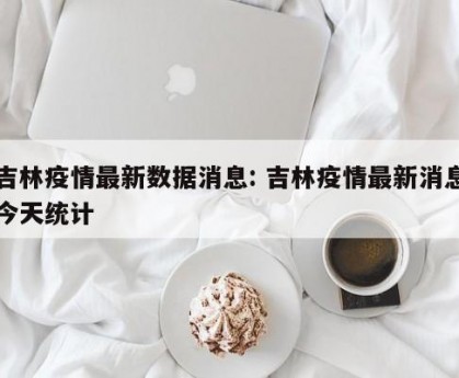 吉林疫情最新数据消息: 吉林疫情最新消息今天统计