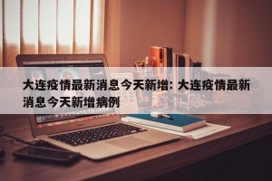 大连疫情最新消息今天新增: 大连疫情最新消息今天新增病例