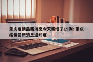 重庆疫情最新消息今天新增了15例: 重庆疫情最新消息通知疫