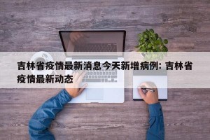 吉林省疫情最新消息今天新增病例: 吉林省疫情最新动态