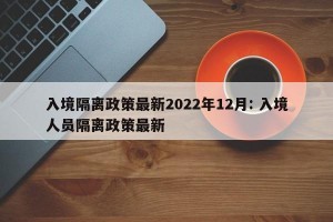 入境隔离政策最新2022年12月: 入境人员隔离政策最新