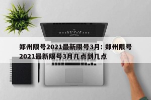 郑州限号2021最新限号3月: 郑州限号2021最新限号3月几点到几点