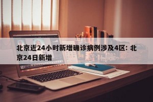 北京近24小时新增确诊病例涉及4区: 北京24日新增