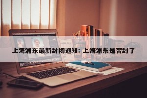 上海浦东最新封闭通知: 上海浦东是否封了
