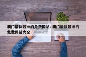澳门最快最准的免费网站: 澳门最快最准的免费网站大全