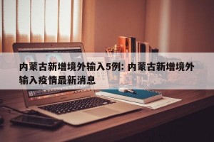 内蒙古新增境外输入5例: 内蒙古新增境外输入疫情最新消息