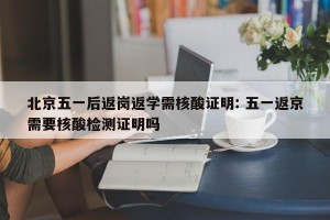 北京五一后返岗返学需核酸证明: 五一返京需要核酸检测证明吗