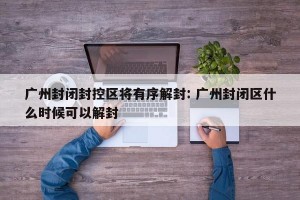 广州封闭封控区将有序解封: 广州封闭区什么时候可以解封