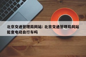 北京交通管理局网站: 北京交通管理局网站能查电动自行车吗