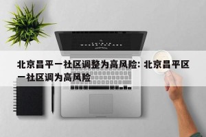 北京昌平一社区调整为高风险: 北京昌平区一社区调为高风险