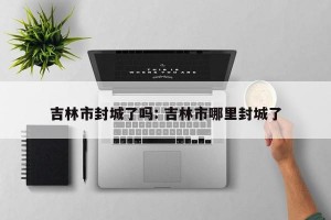 吉林市封城了吗: 吉林市哪里封城了
