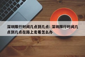 深圳限行时间几点到几点: 深圳限行时间几点到几点在路上走着怎么办