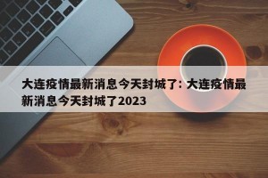 大连疫情最新消息今天封城了: 大连疫情最新消息今天封城了2023