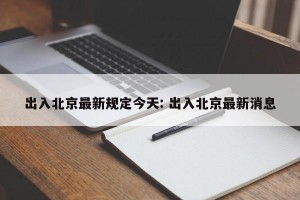 出入北京最新规定今天: 出入北京最新消息
