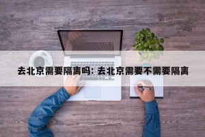 去北京需要隔离吗: 去北京需要不需要隔离