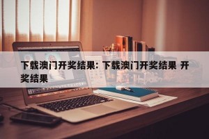 下载澳门开奖结果: 下载澳门开奖结果 开奖结果