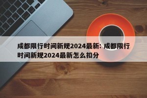 成都限行时间新规2024最新: 成都限行时间新规2024最新怎么扣分
