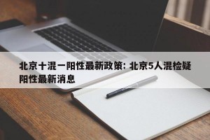 北京十混一阳性最新政策: 北京5人混检疑阳性最新消息