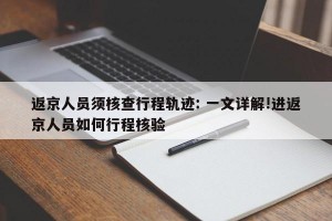 返京人员须核查行程轨迹: 一文详解!进返京人员如何行程核验
