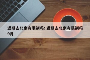 近期去北京有限制吗: 近期去北京有限制吗9月