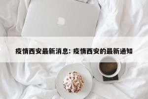 疫情西安最新消息: 疫情西安的最新通知