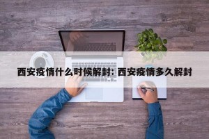 西安疫情什么时候解封: 西安疫情多久解封