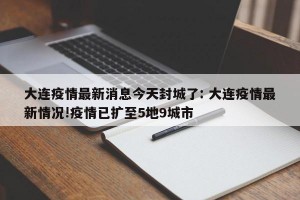 大连疫情最新消息今天封城了: 大连疫情最新情况!疫情已扩至5地9城市