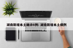 湖南新增本土确诊6例: 湖南新增本土病例