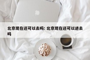 北京现在还可以去吗: 北京现在还可以进去吗