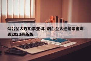 烟台至大连船票查询: 烟台至大连船票查询表2023最新版