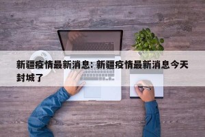 新疆疫情最新消息: 新疆疫情最新消息今天封城了