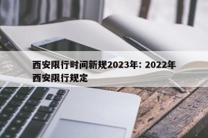 西安限行时间新规2023年: 2022年西安限行规定