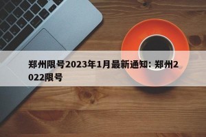 郑州限号2023年1月最新通知: 郑州2022限号