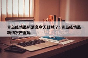 青岛疫情最新消息今天封城了: 青岛疫情最新情况严重吗