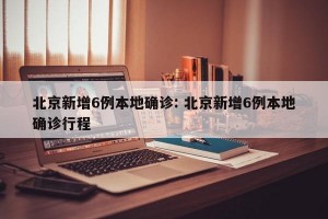 北京新增6例本地确诊: 北京新增6例本地确诊行程