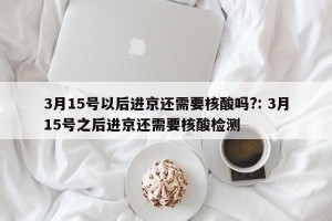 3月15号以后进京还需要核酸吗?: 3月15号之后进京还需要核酸检测