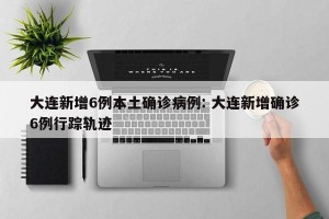 大连新增6例本土确诊病例: 大连新增确诊6例行踪轨迹