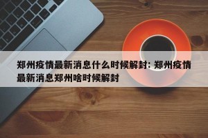 郑州疫情最新消息什么时候解封: 郑州疫情最新消息郑州啥时候解封