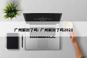 广州解封了吗: 广州解封了吗2021